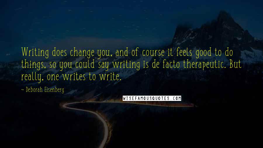 Deborah Eisenberg Quotes: Writing does change you, and of course it feels good to do things, so you could say writing is de facto therapeutic. But really, one writes to write.