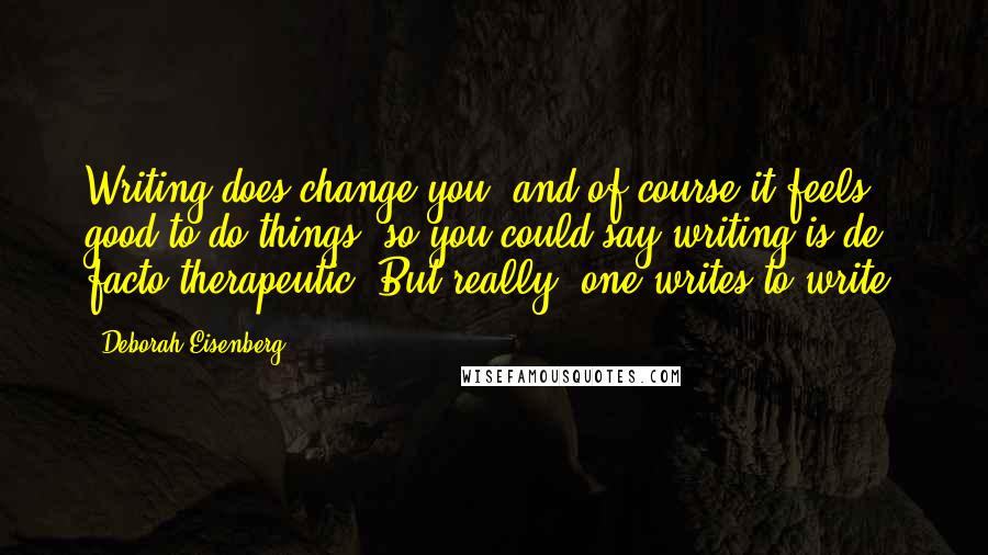 Deborah Eisenberg Quotes: Writing does change you, and of course it feels good to do things, so you could say writing is de facto therapeutic. But really, one writes to write.
