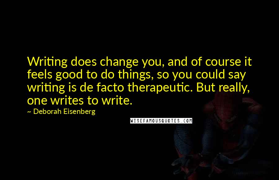Deborah Eisenberg Quotes: Writing does change you, and of course it feels good to do things, so you could say writing is de facto therapeutic. But really, one writes to write.