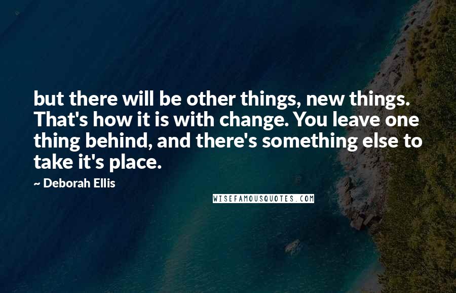 Deborah Ellis Quotes: but there will be other things, new things. That's how it is with change. You leave one thing behind, and there's something else to take it's place.