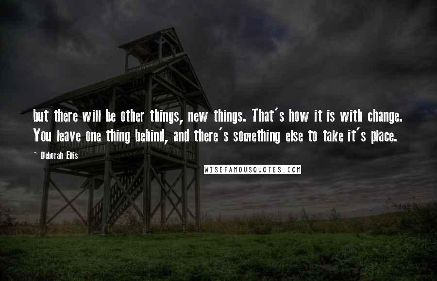 Deborah Ellis Quotes: but there will be other things, new things. That's how it is with change. You leave one thing behind, and there's something else to take it's place.