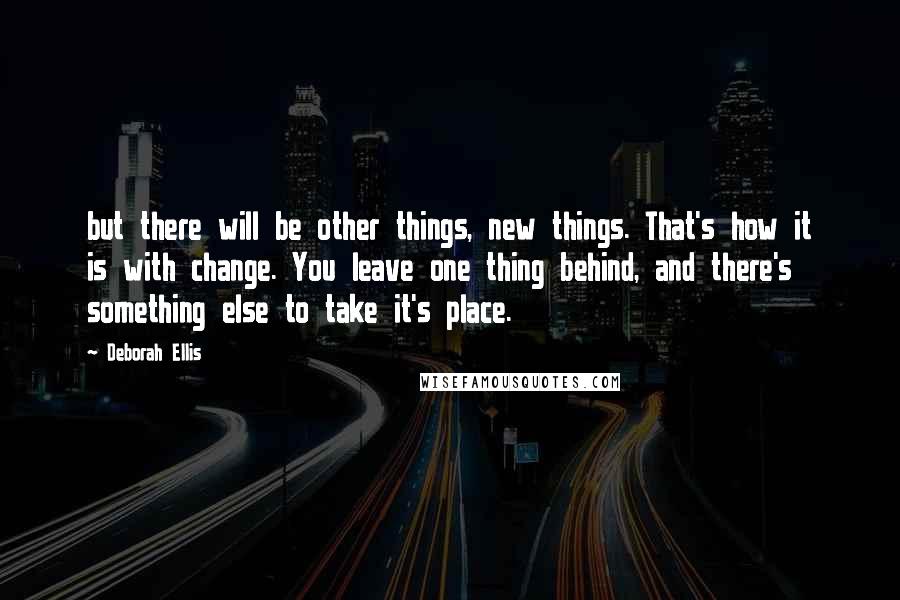 Deborah Ellis Quotes: but there will be other things, new things. That's how it is with change. You leave one thing behind, and there's something else to take it's place.