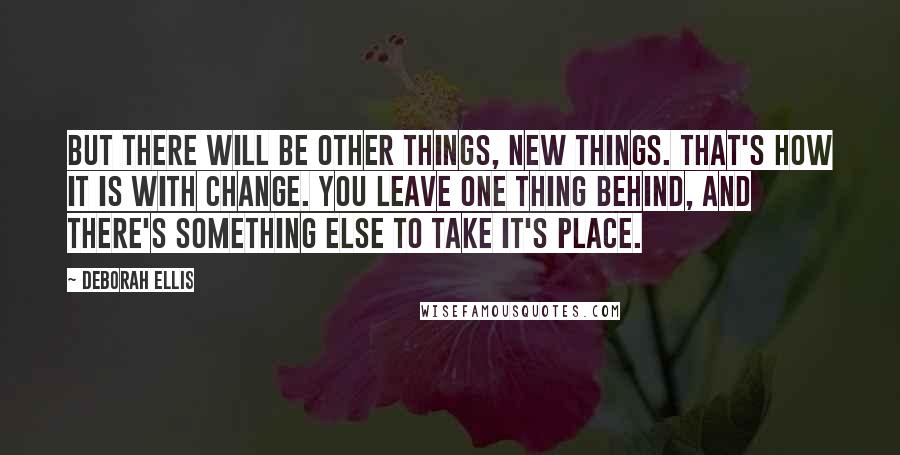 Deborah Ellis Quotes: but there will be other things, new things. That's how it is with change. You leave one thing behind, and there's something else to take it's place.