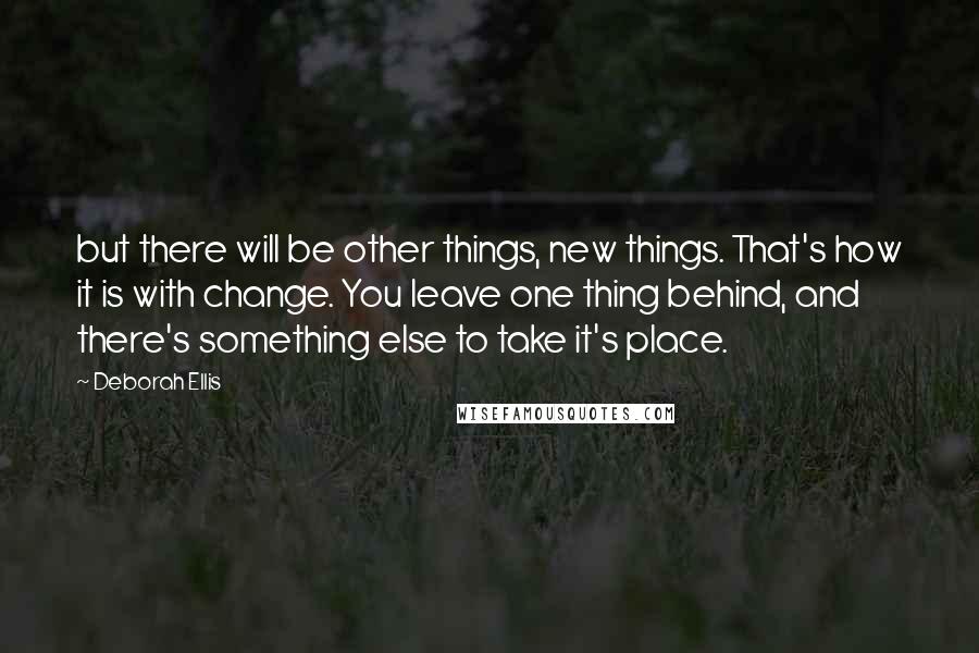 Deborah Ellis Quotes: but there will be other things, new things. That's how it is with change. You leave one thing behind, and there's something else to take it's place.