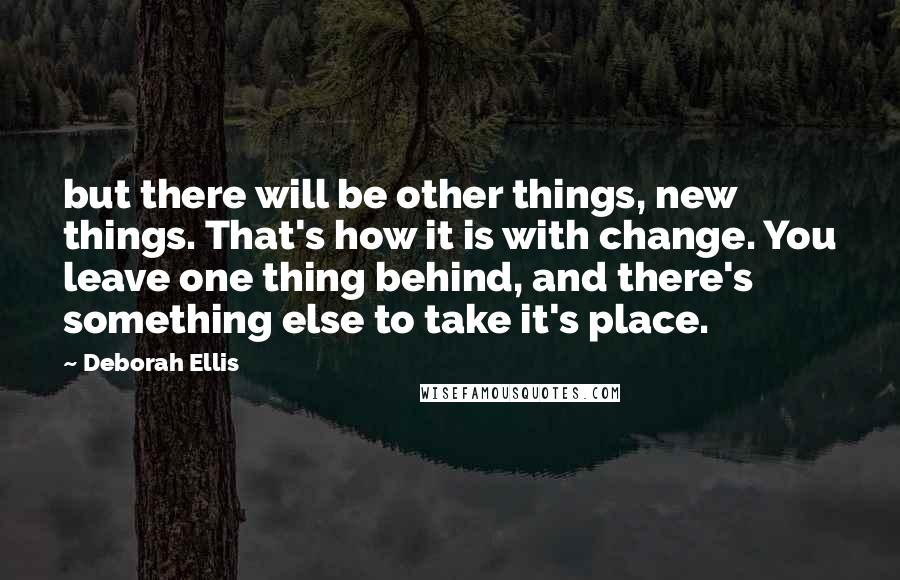 Deborah Ellis Quotes: but there will be other things, new things. That's how it is with change. You leave one thing behind, and there's something else to take it's place.