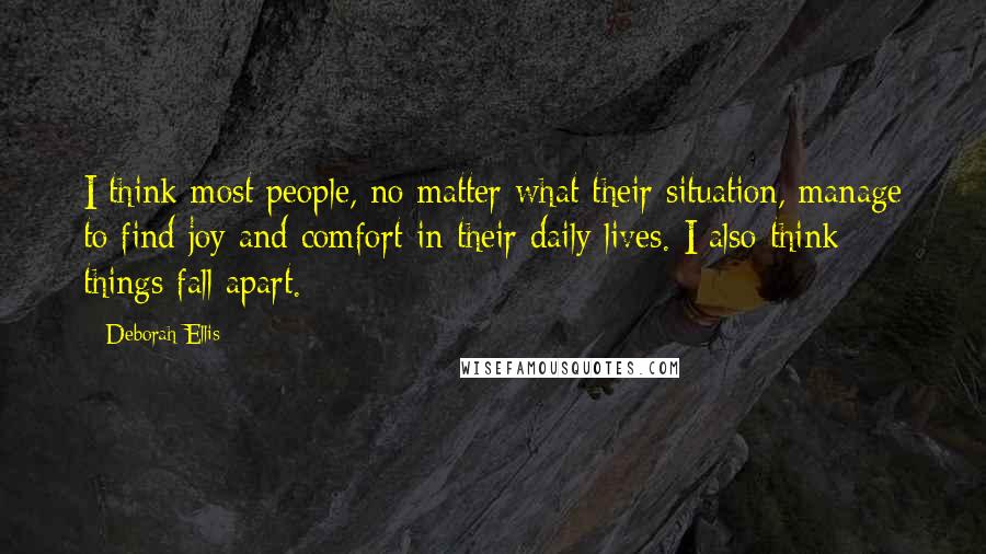 Deborah Ellis Quotes: I think most people, no matter what their situation, manage to find joy and comfort in their daily lives. I also think things fall apart.