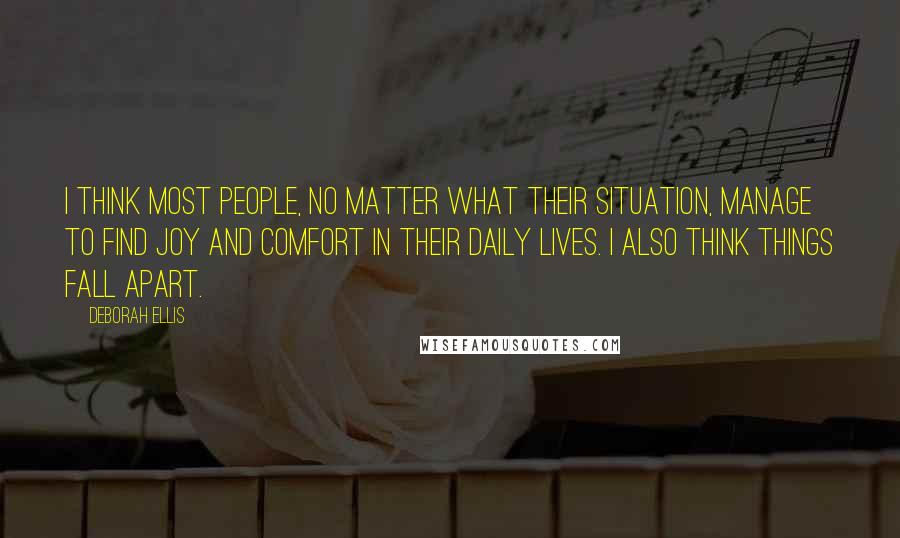 Deborah Ellis Quotes: I think most people, no matter what their situation, manage to find joy and comfort in their daily lives. I also think things fall apart.