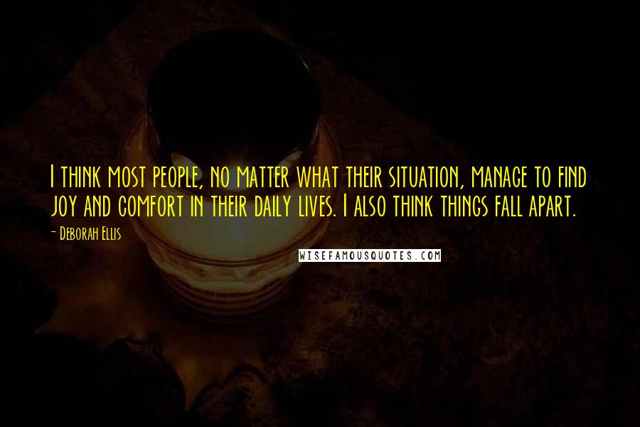 Deborah Ellis Quotes: I think most people, no matter what their situation, manage to find joy and comfort in their daily lives. I also think things fall apart.