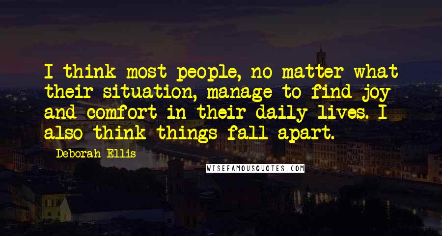 Deborah Ellis Quotes: I think most people, no matter what their situation, manage to find joy and comfort in their daily lives. I also think things fall apart.