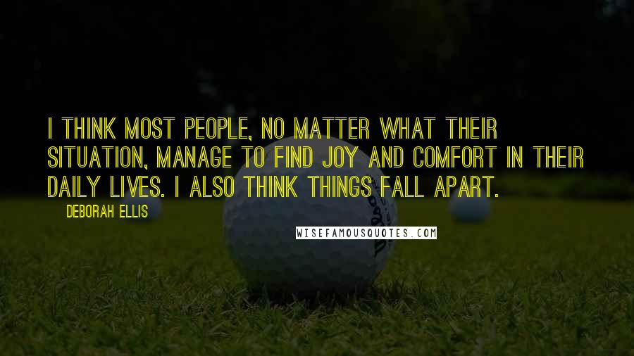 Deborah Ellis Quotes: I think most people, no matter what their situation, manage to find joy and comfort in their daily lives. I also think things fall apart.