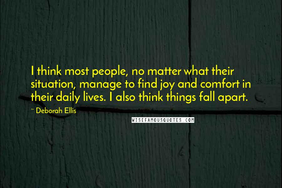 Deborah Ellis Quotes: I think most people, no matter what their situation, manage to find joy and comfort in their daily lives. I also think things fall apart.