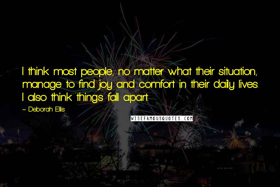 Deborah Ellis Quotes: I think most people, no matter what their situation, manage to find joy and comfort in their daily lives. I also think things fall apart.