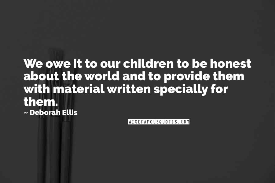 Deborah Ellis Quotes: We owe it to our children to be honest about the world and to provide them with material written specially for them.