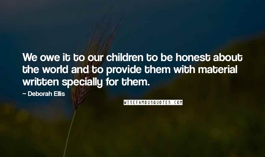 Deborah Ellis Quotes: We owe it to our children to be honest about the world and to provide them with material written specially for them.