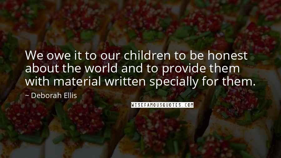 Deborah Ellis Quotes: We owe it to our children to be honest about the world and to provide them with material written specially for them.