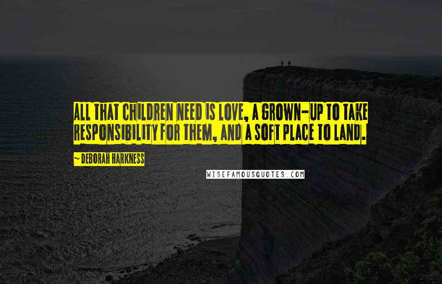 Deborah Harkness Quotes: All that children need is love, a grown-up to take responsibility for them, and a soft place to land.