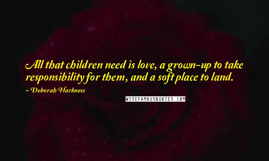 Deborah Harkness Quotes: All that children need is love, a grown-up to take responsibility for them, and a soft place to land.