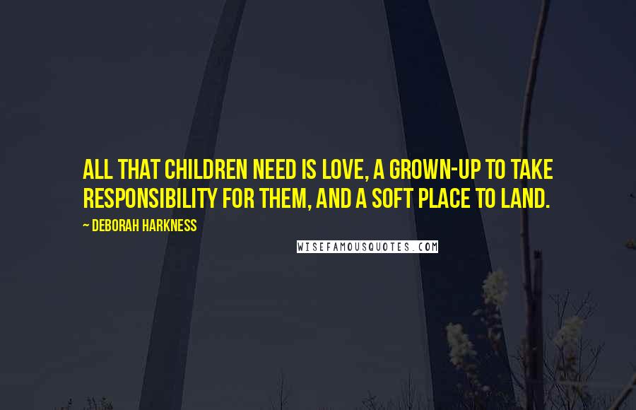 Deborah Harkness Quotes: All that children need is love, a grown-up to take responsibility for them, and a soft place to land.