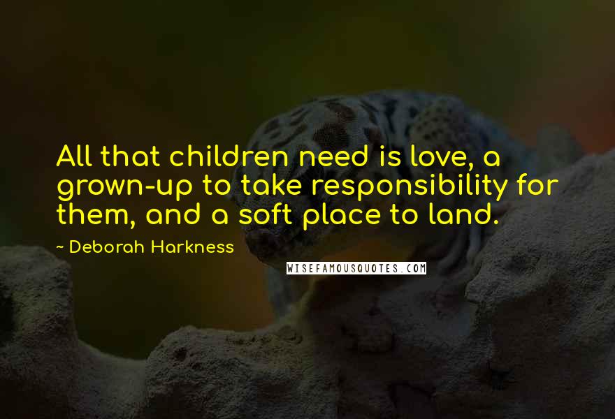 Deborah Harkness Quotes: All that children need is love, a grown-up to take responsibility for them, and a soft place to land.