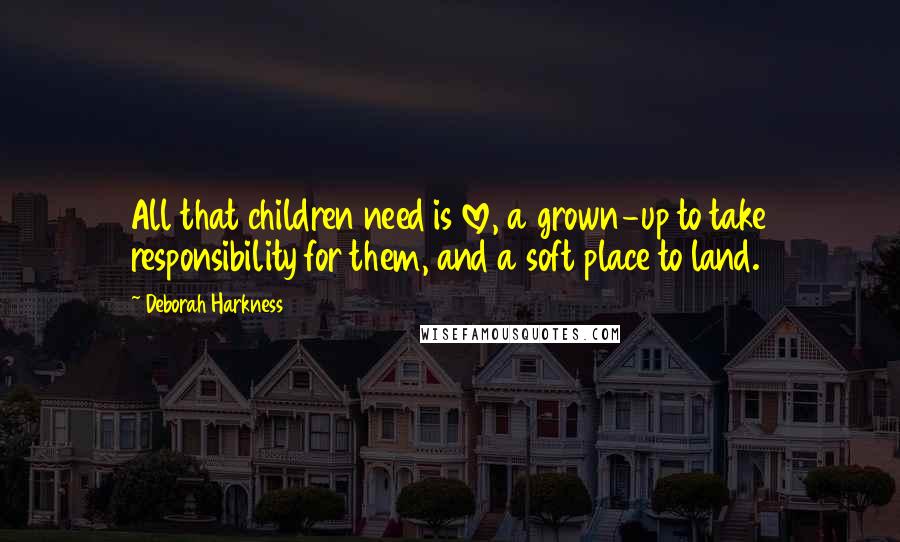 Deborah Harkness Quotes: All that children need is love, a grown-up to take responsibility for them, and a soft place to land.