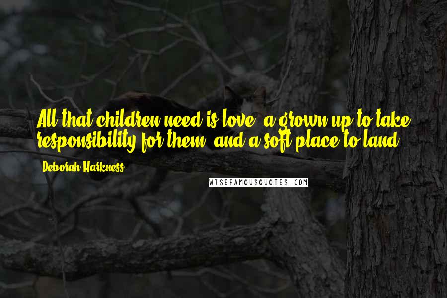 Deborah Harkness Quotes: All that children need is love, a grown-up to take responsibility for them, and a soft place to land.