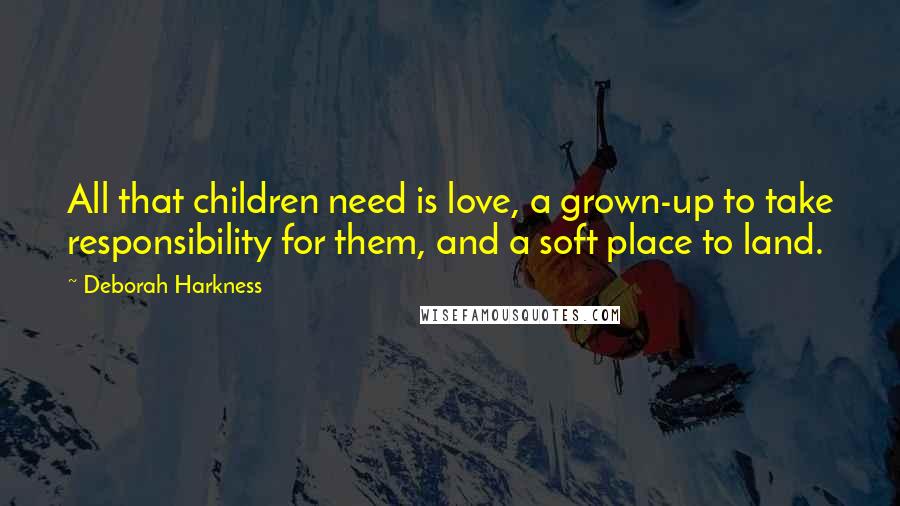 Deborah Harkness Quotes: All that children need is love, a grown-up to take responsibility for them, and a soft place to land.