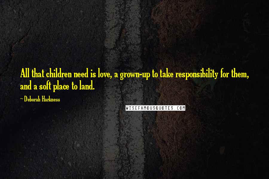 Deborah Harkness Quotes: All that children need is love, a grown-up to take responsibility for them, and a soft place to land.