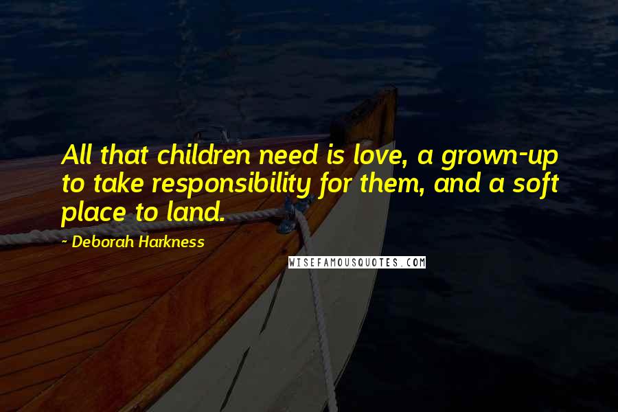 Deborah Harkness Quotes: All that children need is love, a grown-up to take responsibility for them, and a soft place to land.