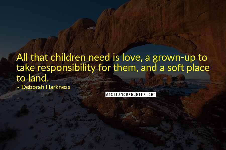 Deborah Harkness Quotes: All that children need is love, a grown-up to take responsibility for them, and a soft place to land.