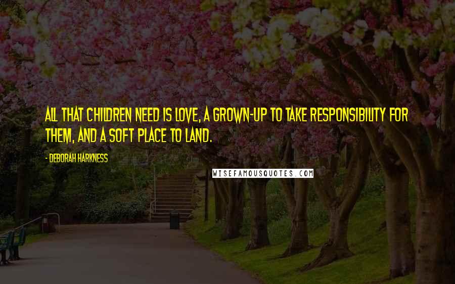 Deborah Harkness Quotes: All that children need is love, a grown-up to take responsibility for them, and a soft place to land.