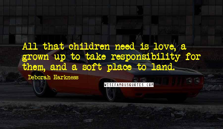 Deborah Harkness Quotes: All that children need is love, a grown-up to take responsibility for them, and a soft place to land.