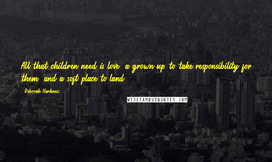 Deborah Harkness Quotes: All that children need is love, a grown-up to take responsibility for them, and a soft place to land.