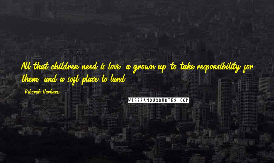 Deborah Harkness Quotes: All that children need is love, a grown-up to take responsibility for them, and a soft place to land.