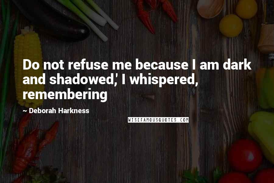 Deborah Harkness Quotes: Do not refuse me because I am dark and shadowed,' I whispered, remembering