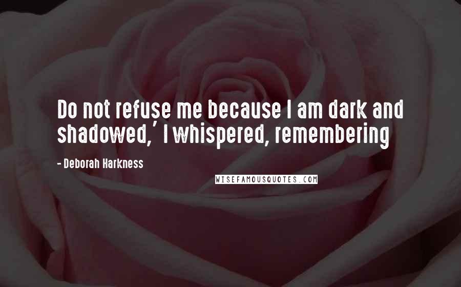 Deborah Harkness Quotes: Do not refuse me because I am dark and shadowed,' I whispered, remembering