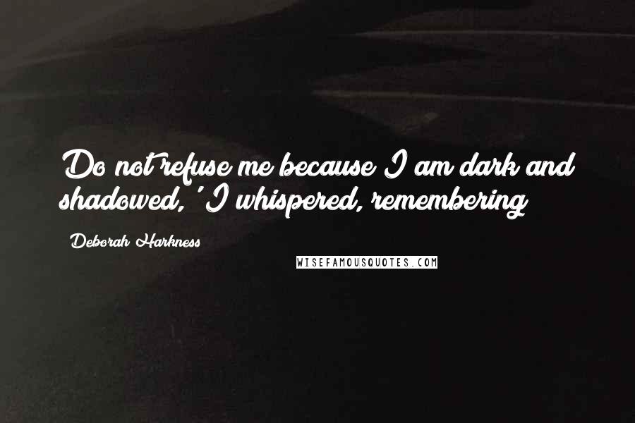 Deborah Harkness Quotes: Do not refuse me because I am dark and shadowed,' I whispered, remembering