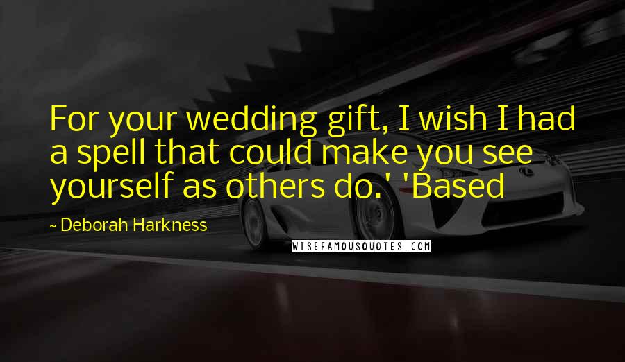 Deborah Harkness Quotes: For your wedding gift, I wish I had a spell that could make you see yourself as others do.' 'Based