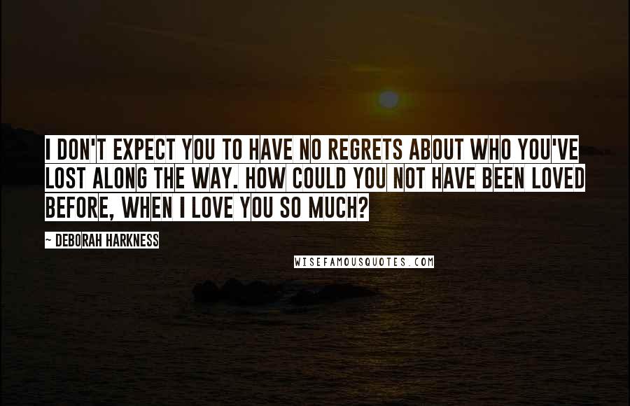 Deborah Harkness Quotes: I don't expect you to have no regrets about who you've lost along the way. How could you not have been loved before, when I love you so much?