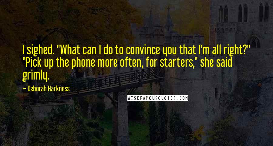 Deborah Harkness Quotes: I sighed. "What can I do to convince you that I'm all right?" "Pick up the phone more often, for starters," she said grimly.