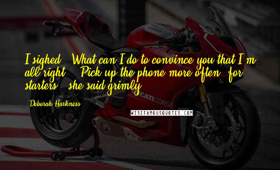 Deborah Harkness Quotes: I sighed. "What can I do to convince you that I'm all right?" "Pick up the phone more often, for starters," she said grimly.