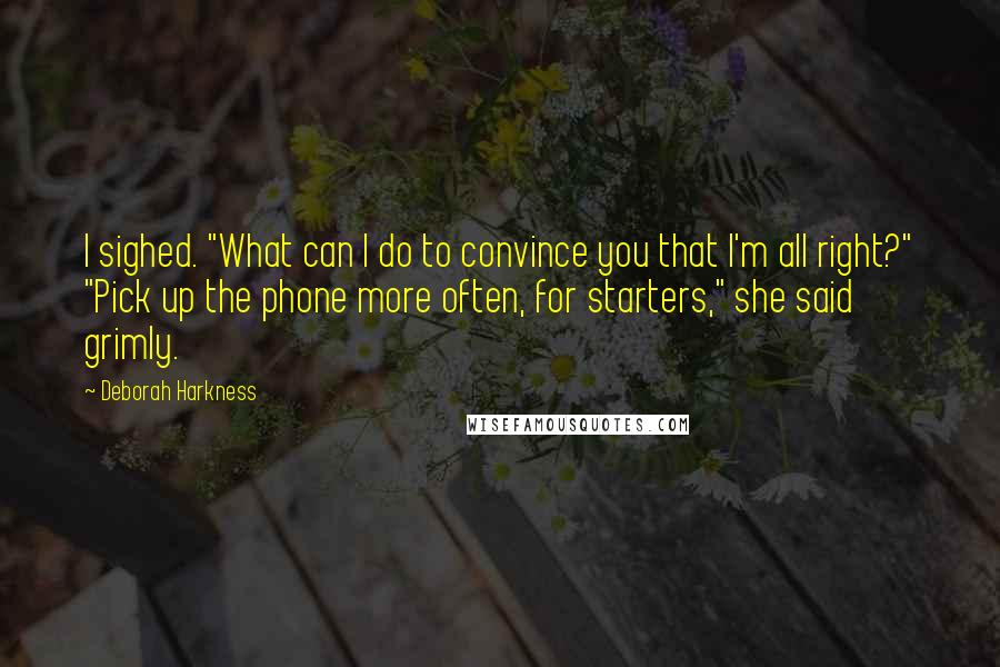 Deborah Harkness Quotes: I sighed. "What can I do to convince you that I'm all right?" "Pick up the phone more often, for starters," she said grimly.