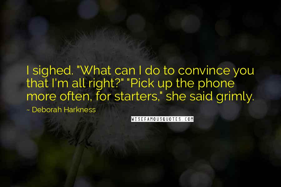 Deborah Harkness Quotes: I sighed. "What can I do to convince you that I'm all right?" "Pick up the phone more often, for starters," she said grimly.