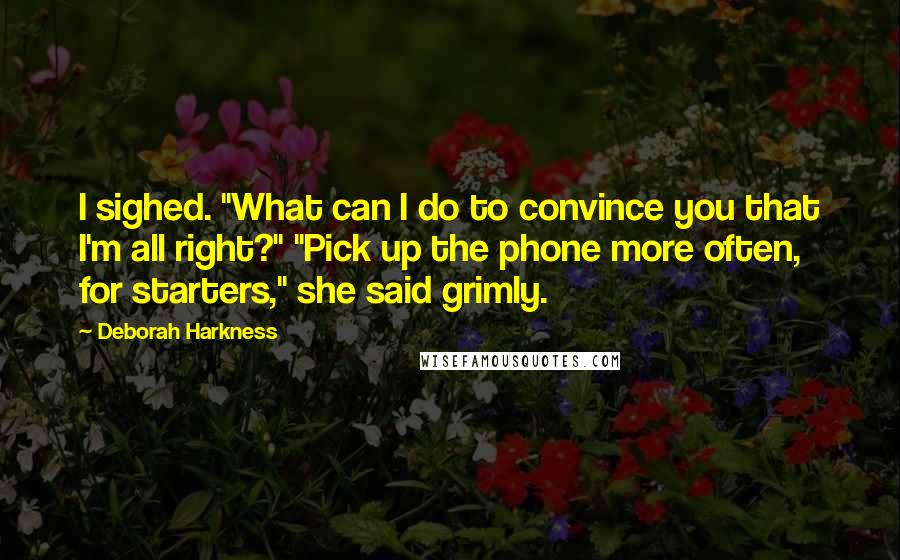 Deborah Harkness Quotes: I sighed. "What can I do to convince you that I'm all right?" "Pick up the phone more often, for starters," she said grimly.