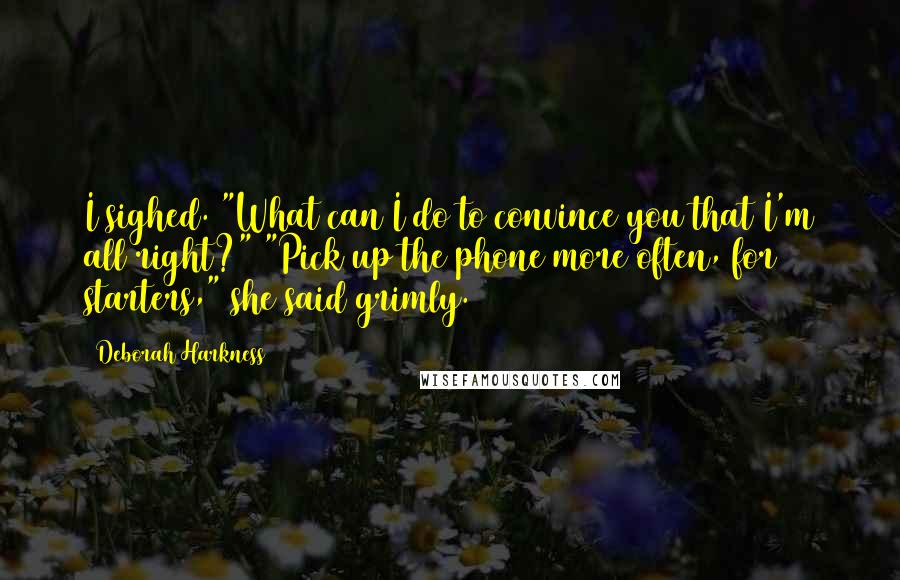 Deborah Harkness Quotes: I sighed. "What can I do to convince you that I'm all right?" "Pick up the phone more often, for starters," she said grimly.