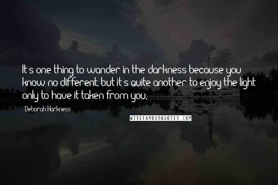 Deborah Harkness Quotes: It's one thing to wander in the darkness because you know no different, but it's quite another to enjoy the light only to have it taken from you,