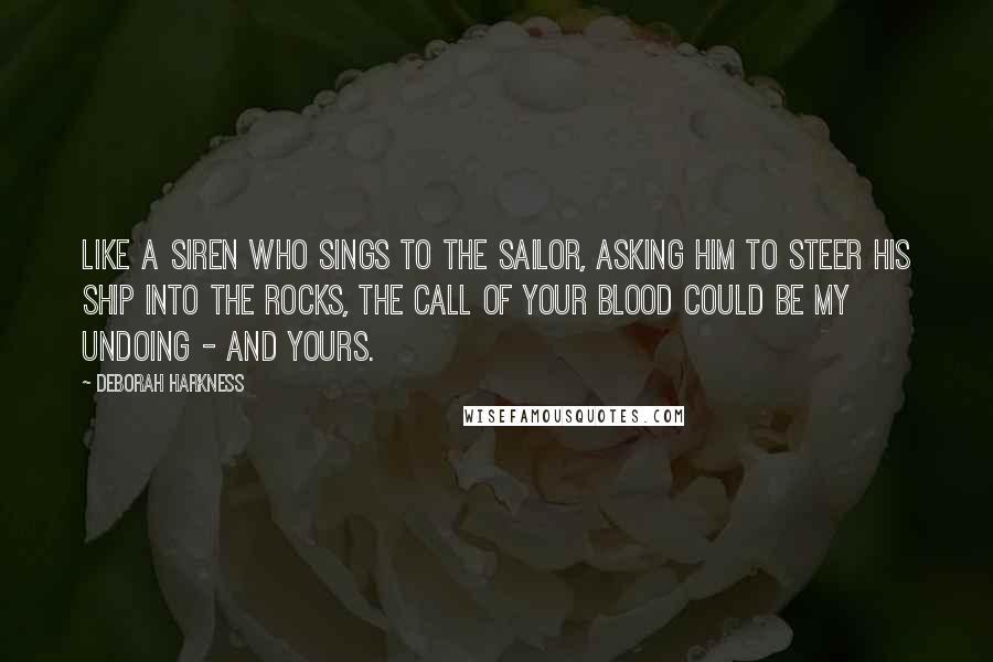 Deborah Harkness Quotes: Like a siren who sings to the sailor, asking him to steer his ship into the rocks, the call of your blood could be my undoing - and yours.