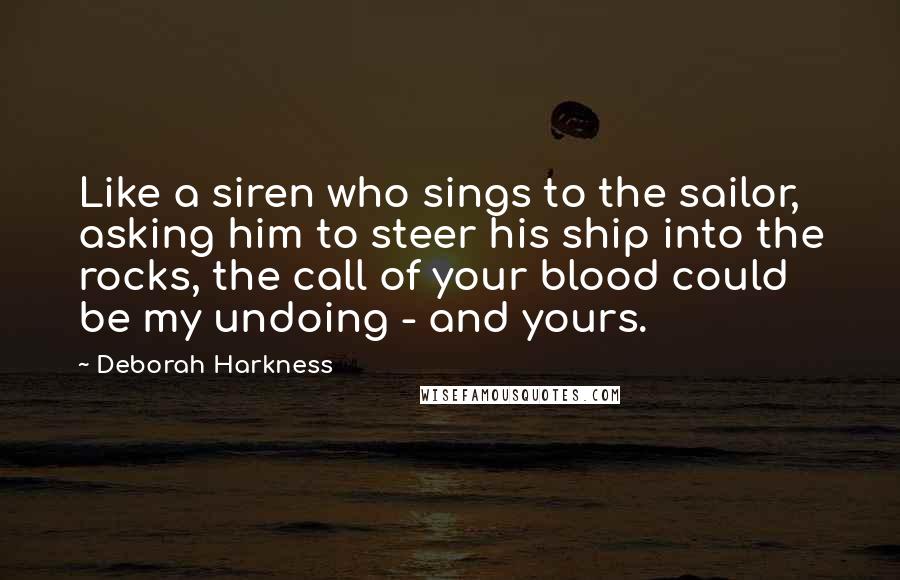 Deborah Harkness Quotes: Like a siren who sings to the sailor, asking him to steer his ship into the rocks, the call of your blood could be my undoing - and yours.