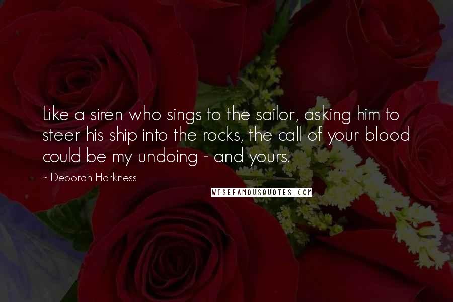 Deborah Harkness Quotes: Like a siren who sings to the sailor, asking him to steer his ship into the rocks, the call of your blood could be my undoing - and yours.