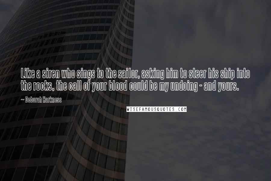 Deborah Harkness Quotes: Like a siren who sings to the sailor, asking him to steer his ship into the rocks, the call of your blood could be my undoing - and yours.