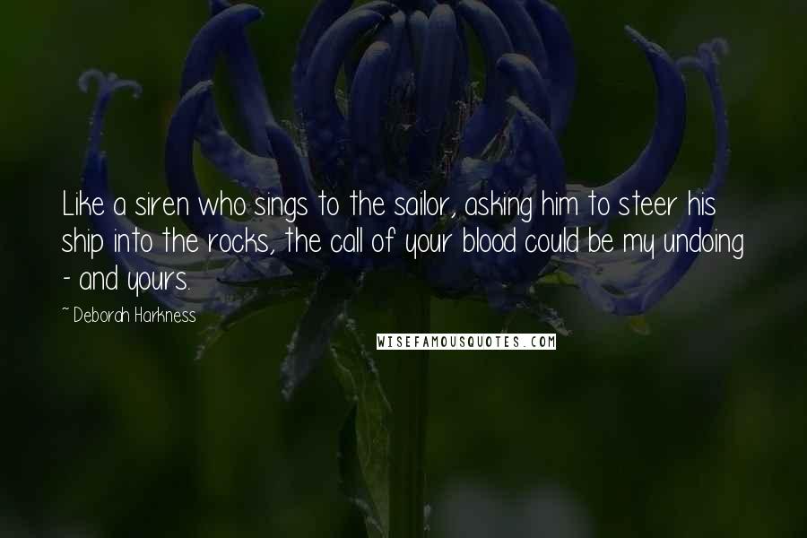 Deborah Harkness Quotes: Like a siren who sings to the sailor, asking him to steer his ship into the rocks, the call of your blood could be my undoing - and yours.